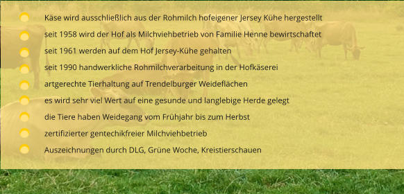 Käse wird ausschließlich aus der Rohmilch hofeigener Jersey Kühe hergestellt seit 1958 wird der Hof als Milchviehbetrieb von Familie Henne bewirtschaftet  seit 1961 werden auf dem Hof Jersey-Kühe gehalten seit 1990 handwerkliche Rohmilchverarbeitung in der Hofkäserei artgerechte Tierhaltung auf Trendelburger Weideflächen es wird sehr viel Wert auf eine gesunde und langlebige Herde gelegt die Tiere haben Weidegang vom Frühjahr bis zum Herbst zertifizierter gentechikfreier Milchviehbetrieb Auszeichnungen durch DLG, Grüne Woche, Kreistierschauen