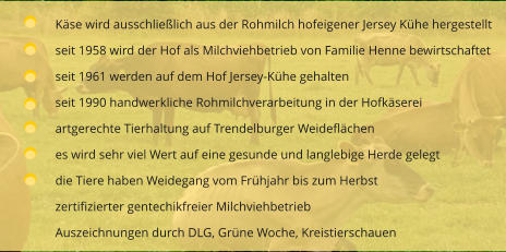 Käse wird ausschließlich aus der Rohmilch hofeigener Jersey Kühe hergestellt seit 1958 wird der Hof als Milchviehbetrieb von Familie Henne bewirtschaftet  seit 1961 werden auf dem Hof Jersey-Kühe gehalten seit 1990 handwerkliche Rohmilchverarbeitung in der Hofkäserei artgerechte Tierhaltung auf Trendelburger Weideflächen es wird sehr viel Wert auf eine gesunde und langlebige Herde gelegt die Tiere haben Weidegang vom Frühjahr bis zum Herbst zertifizierter gentechikfreier Milchviehbetrieb Auszeichnungen durch DLG, Grüne Woche, Kreistierschauen